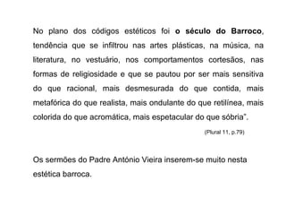 No plano dos códigos estéticos foi o século do Barroco,
tendência que se infiltrou nas artes plásticas, na música, na
literatura, no vestuário, nos comportamentos cortesãos, nas
formas de religiosidade e que se pautou por ser mais sensitiva
do que racional, mais desmesurada do que contida, mais
metafórica do que realista, mais ondulante do que retilínea, mais
colorida do que acromática, mais espetacular do que sóbria”.
(Plural 11, p.79)

Os sermões do Padre António Vieira inserem-se muito nesta
estética barroca.

 