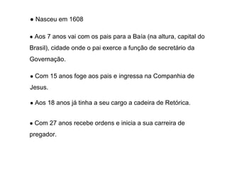 ● Nasceu em 1608
● Aos 7 anos vai com os pais para a Baía (na altura, capital do

Brasil), cidade onde o pai exerce a função de secretário da
Governação.
● Com 15 anos foge aos pais e ingressa na Companhia de

Jesus.
● Aos 18 anos já tinha a seu cargo a cadeira de Retórica.
● Com 27 anos recebe ordens e inicia a sua carreira de

pregador.

 