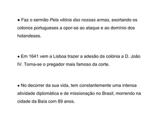 ● Faz o sermão Pela vitória das nossas armas, exortando os
colonos portugueses a opor-se ao ataque e ao domínio dos
holandeses.

● Em 1641 vem a Lisboa trazer a adesão da colónia a D. João

IV. Torna-se o pregador mais famoso da corte.

● No decorrer da sua vida, tem constantemente uma intensa

atividade diplomática e de missionação no Brasil, morrendo na
cidade da Baía com 89 anos.

 