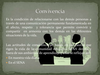 ConvivenciaEs la condición de relacionarse con las demás personas a través de una comunicación permanente fundamentada en el afecto, respeto  y tolerancia que permite convivir y compartir  en armonía con los demás en las diferentes situaciones de la vida. Las actitudes de convivencia se basan en las pautas que rigen la vida de la comunidad educativa SENA dentro y fuera de sus ambientes de aprendizaje y ellas se reflejan así:En nuestra vida diariaEn el SENA