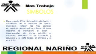 SIMBOLOS
 El escudo del SENA y la bandera, diseñados a
comienzos de la creación de nuestra
institución, reflejen los tres sectores
económicos dentro de los cuales se ubican al
accionar la institución: el piñón ,
representativo del sector industria; el
caduceo, asociado al de comercio y
servicios; y el café ligado al primario y el
extractivo.
 