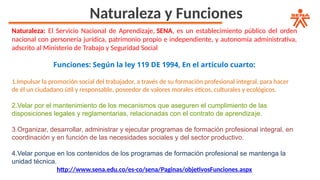 Naturaleza y Funciones
Naturaleza: El Servicio Nacional de Aprendizaje, SENA, es un establecimiento público del orden
nacional con personería jurídica, patrimonio propio e independiente, y autonomía administrativa,
adscrito al Ministerio de Trabajo y Seguridad Social
Funciones: Según la ley 119 DE 1994, En el artículo cuarto:
1.Impulsar la promoción social del trabajador, a través de su formación profesional integral, para hacer
de él un ciudadano útil y responsable, poseedor de valores morales éticos, culturales y ecológicos.
2.Velar por el mantenimiento de los mecanismos que aseguren el cumplimiento de las
disposiciones legales y reglamentarias, relacionadas con el contrato de aprendiza​
​
je.
3.Organizar, desarrollar, administrar y ejecutar programas de formación profesional integral, en
coordinación y en función de las necesidades sociales y del sector productivo.
4.Velar porque en los contenidos de los programas de formación profesional se mantenga la
unidad técnica.
http://www.sena.edu.co/es-co/sena/Paginas/objetivosFunciones.aspx
 
