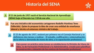 Historia del SENA
El 21 de junio de 1957 nació el Servicio Nacional de Aprendizaje
(SENA) bajo el Decreto Ley 118 de ese año.
1
Fue una iniciativa del economista cartagenero Rodolfo Martínez Tono
(fallecido). Quien le propuso la idea de crear una entidad de enseñanza
laboral y técnica al entonces ministro del trabajo.
2
El 23 de agosto de 1957, sesionó por primera vez el Consejo Nacional y se
definieron dos tareas a realizar: El estudio, codificación y sistematización
de la oferta y demanda de mano de obra, y la capacitación profesional.
3
Para poner en práctica estas tareas se establecieron la División de Mano de
Obra, la de Formación Profesional y la Administrativa, creada para planificar
la construcción y dotación de los centros de formación profesional.
4
 
