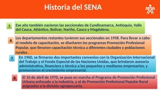 Historia del SENA
Ese año también nacieron las seccionales de Cundinamarca, Antioquia, Valle
del Cauca, Atlántico, Bolívar, Nariño, Cauca y Magdalena.
5
Los departamentos restantes tuvieron sus seccionales en 1958. Para llevar a cabo
el modelo de capacitación, se diseñaron los programas Promoción Profesional
Popular, que llevaron capacitación técnica a diferentes ciudades y poblaciones
rurales.
6
En 1960, se firmaron dos importantes convenios con la Organización Internacional
del Trabajo y el Fondo Especial de las Naciones Unidas, que brindaron asesoría
administrativa, financiera y técnica a los pequeños y medianos empresarios, y
promovieron el crecimiento empresarial.
7
El 10 de abril de 1970, se puso en marcha el Programa de Promoción Profesional
Urbana enfocado a la industria, y el de Promoción Profesional Popular Rural
asignados a la división agropecuaria.
8
 