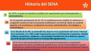 Historia del SENA
En 1974, se puso en práctica la política de capacitación para desempleados y
subempleados.
9
En el segundo quinquenio de los 70, la entidad procuró ampliar la cobertura a
renglones modernos de la economía tradicional y no formal, darle un carácter
popular a la enseñanza y modernizar las áreas administrativa, tecnológica y
metodológica.
10
En la década de los 80, se pretendió dar alcance en la capacitación del sector informal
de la economía y en 1985 surgió Capacitación para la Participación Campesina, dirigida
a líderes campesinos, indígenas y comunidades beneficiarias de la Reforma Agraria,
con el fin de que tomaran parte en el desarrollo agropecuario.
11
En los 90, la internacionalización de la economía incrementó la competencia
empresarial. De ahí la necesidad de expedir la Ley 119 de 1994 mediante la cual la
institución se reestructuró para brindar programas de formación profesional integral
en todas las áreas económicas
12
 
