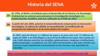 Historia del SENA
En 1996, el SENA y el Instituto para el Desarrollo de la Ciencia y la Tecnología
(Colciencias) se unieron para promover la investigación tecnología y la
modernización científica, esto fue ratificado en el PND de 2003.
13
A partir del año 2000, priorizó el emprendimiento empresarial, la innovación
tecnológica, la cultura de calidad, la normalización, la certificación de
competencias laborales y el servicio público de empleo.
14
En 2002, pasó de ofrecer 1,1 millones de cupos a un poco más a de 7,9 millones de
cupos en 2009, y en 2010 llegará a cerca de los 8 millones de cupos. Hoy cuenta con
más 3.600 alianzas suscritas con alcaldías, gobernaciones, empresas e instituciones
gubernamentales y académicas con 267 sedes de formación y 362 aulas móviles que
recorren el país impartiendo conocimientos en los rincones más apartados de
Colombia
15
https://www.youtube.com/watch?time_continue=7&v=U_exqn8Khpk&feature=emb_title
 