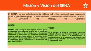 Misión y Visión del SENA
El SENA, es un establecimiento público del orden nacional, con personería
jurídica, patrimonio propio e independiente, y autonomía administrativa; adscrito
al Ministerio del Trabajo, de Colombia.
MISIÓN
El SENA está encargado de cumplir la función que le
corresponde al Estado de invertir en el desarrollo
social y técnico de los trabajadores colombianos,
ofreciendo y ejecutando la formación profesional
integral, para la incorporación y el desarrollo de las
personas en actividades productivas que contribuyan
al desarrollo social, económico y tecnológico del
país (Ley 119/1994).​
​
VISIÓN
En el año 2022 el SENA se consolidará como una
entidad referente de formación integral para el
trabajo, por su aporte a la empleabilidad, el
emprendimiento y la equidad, que atiende con
pertinencia y calidad las necesidades productivas
y sociales del país.
 