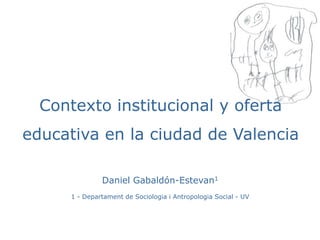 Contexto institucional y oferta 
educativa en la ciudad de Valencia 
Daniel Gabaldón-Estevan1 
1 - Departament de Sociologia i Antropologia Social - UV 
 