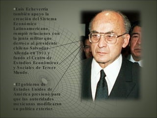 Luis Echeverría también apoyo la creación del Sistema Económico Latinoamericano, rompió relaciones con la junta militar que derroco al presidente chileno Salvador  Allende en 1973 y fundo el Centro de Estudios Económicos  y Sociales de Tercer Mundo. El gobierno de Estados Unidos de América presionó para que las autoridades mexicanas modificaran su política exterior.  