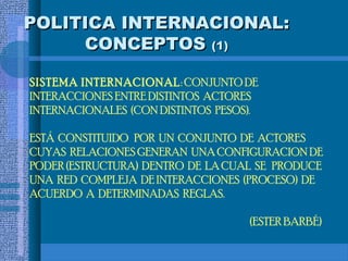 POLITICA INTERNACIONAL:
     CONCEPTOS (1)

SISTEMA INTERNACIONAL : CONJUNTO DE
INTERACCIONES ENTRE DISTINTOS ACTORES
INTERNACIONALES (CON DISTINTOS PESOS).

ESTÁ CONSTITUIDO POR UN CONJUNTO DE ACTORES
CUYAS RELACIONES GENERAN UNA CONFIGURACION DE
PODER (ESTRUCTURA) DENTRO DE LA CUAL SE PRODUCE
UNA RED COMPLEJA DE INTERACCIONES (PROCESO) DE
ACUERDO A DETERMINADAS REGLAS.

                                    (ESTER BARBÉ)
 