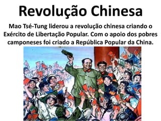 Revolução ChinesaMao Tsé-Tung liderou a revolução chinesa criando o Exército de Libertação Popular. Com o apoio dos pobres camponeses foi criado a República Popular da China.