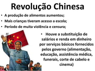 Revolução ChinesaA produção de alimentos aumentou;Mais crianças tiveram acesso a escola;Período de muita violência e censura;Houve a substituição de salários e renda em dinheiro por serviços básicos fornecidos pelos governo (alimentação, educação, assistência médica, funerais, corte de cabelo e cinema)Consequências da Revolução ChinesaA China Comunista recuperou o atraso tecnológico e econômico.Tem investido em ciência, tecnologia e educação;Adotam estratégias políticas que abriram a economia chinesa para o mundo capitalista;Os chineses mantiveram o controle estatal nas mãos do PC.Tornou-se uma grande potência econômica mundial.