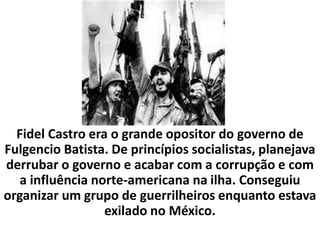 Antes de 1959, Cuba era um país que vivia sob forte influência dos Estados Unidos. As indústrias de açúcar e muitos hotéis eram dominados por grandes empresários norte-americanos. Os Estados Unidos também influenciavam muito na política da ilha. Os presidentes cubanos eram fantoches dos EUA, isto é, só de aparência.