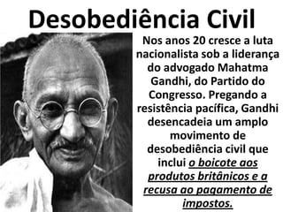 Desobediência CivilNos anos 20 cresce a luta nacionalista sob a liderança do advogado Mahatma Gandhi, do Partido do Congresso. Pregando a resistência pacífica, Gandhi desencadeia um amplo movimento de desobediência civil que inclui o boicote aos produtos britânicos e a recusa ao pagamento de impostos.