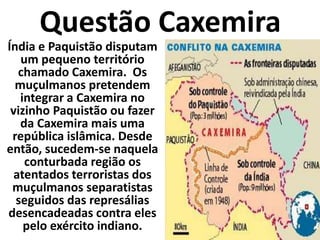 Questão CaxemiraÍndia e Paquistão disputam um pequeno território chamado Caxemira.  Os muçulmanos pretendem integrar a Caxemira no vizinho Paquistão ou fazer da Caxemira mais uma república islâmica. Desde então, sucedem-se naquela conturbada região os atentados terroristas dos muçulmanos separatistas seguidos das represálias desencadeadas contra eles pelo exército indiano. 