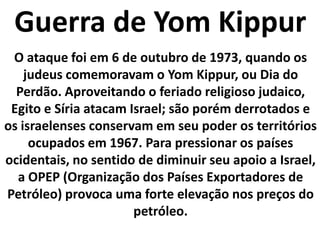 Guerra de YomKippurO ataque foi em 6 de outubro de 1973, quando os judeus comemoravam o YomKippur, ou Dia do Perdão. Aproveitando o feriado religioso judaico, Egito e Síria atacam Israel; são porém derrotados e os israelenses conservam em seu poder os territórios ocupados em 1967. Para pressionar os países ocidentais, no sentido de diminuir seu apoio a Israel, a OPEP (Organização dos Países Exportadores de Petróleo) provoca uma forte elevação nos preços do petróleo.