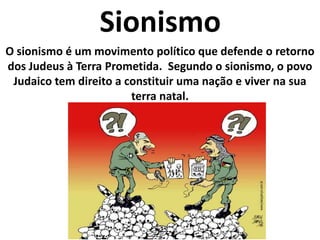 SionismoO sionismo é um movimento político que defende o retorno dos Judeus à Terra Prometida.  Segundo o sionismo, o povo Judaico tem direito a constituir uma nação e viver na sua terra natal.