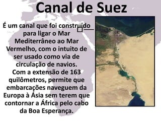 Canal de SuezÉ um canal que foi construído para ligar o Mar Mediterrâneo ao Mar Vermelho, com o intuito de ser usado como via de circulação de navios. Com a extensão de 163 quilômetros, permite que embarcações naveguem da Europa à Ásia sem terem que contornar a África pelo cabo da Boa Esperança.