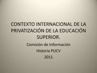 CONTEXTO INTERNACIONAL DE LA PRIVATIZACIÓN DE LA EDUCACIÓN SUPERIOR. Comisión de Información Historia PUCV 2011 
