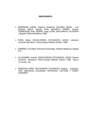 BIBLIOGRAFIA




•   SERRRANO LOPEZ, Federico Guillermo; GALINDO NEIRA,           Luis
    Eduardo; MELO, Claudia Sofía; BUCHELLI GÓMEZ, Viviana;
    TORREGOZA, Elver; SIERRA, Jorge; LEÓN, José Guillermo. FILOSOFIA
    I. Bogotá: Editorial Santillana, 2006.


•   PONS, María. ENCICLOPEDIA ESTUDIANTIL LEXUS:                   Literatura
    Universal. Barcelona: Thema Equipo Editorial. Edición: 1998.


•   HOMERO. LA ILIADA. Ediciones Universales, Gráficas Modernas, Bogotá
    D.C.


•   VILLACAMPA, Vicente. ENCICLOPEDIA ESTUDIANTIL LEXUS: Historia
    Universal. Barcelona: Thema Equipo Editorial. Edición: 1998. Páginas
    consultadas: 335.


•   ROSENTAL-IUDIN. DICCIONARIO FILOSÓFICO. Bogotá – Colombia:
    1994. Definiciones consultadas: MITOLOGIA, CULTURA Y ERNST
    CASSIRER.
 