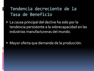 Tendencia decreciente de la
  Tasa de Beneficio
 La causa principal del declive ha sido por la
  tendencia persistente a la sobrecapacidad en las
  industrias manufactureras del mundo.

 Mayor oferta que demanda de la producción.
 