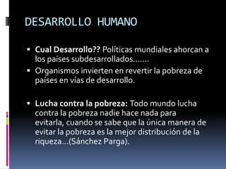 DESARROLLO HUMANO

 Cual Desarrollo?? Políticas mundiales ahorcan a
  los países subdesarrollados…….
 Organismos invierten en revertir la pobreza de
  países en vías de desarrollo.

 Lucha contra la pobreza: Todo mundo lucha
  contra la pobreza nadie hace nada para
  evitarla, cuando se sabe que la única manera de
  evitar la pobreza es la mejor distribución de la
  riqueza…(Sánchez Parga).
 