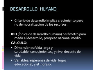 DESARROLLO HUMANO

 Criterio de desarrollo implica crecimiento pero
  no democratización de los recursos.

IDH (Índice de desarrollo humano) parámetro para
  medir el desarrollo, progreso nacional medio.
CÁLCULO:
 Dimensiones: Vida larga y
  saludable, conocimientos, y nivel decente de
  vida
 Variables: esperanza de vida, logro
  educacional, y el ingreso.
 