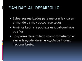 “AYUDA” AL DESARROLLO

 Esfuerzos realizados para mejorar la vida en
  el mundo da muy pocos resultados.
 América Latina la pobreza es igual que hace
  20 años.
 Los países desarrollados comprometieron en
  elevar la ayuda, darán el 0,70% de Ingreso
  nacional bruto.
 