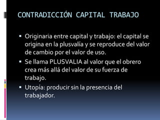 CONTRADICCIÓN CAPITAL TRABAJOOriginaria entre capital y trabajo: el capital se origina en la plusvalía y se reproduce del valor de cambio por el valor de uso.Se llama PLUSVALIA al valor que el obrero crea más allá del valor de su fuerza de trabajo.Utopía: producir sin la presencia del trabajador.