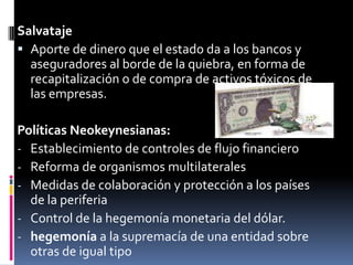 SalvatajeAporte de dinero que el estado da a los bancos y aseguradores al borde de la quiebra, en forma de recapitalización o de compra de activos tóxicos de las empresas.Políticas Neokeynesianas:Establecimiento de controles de flujo financiero