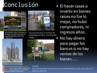 ConclusiónEl hacer casas o invertir en bienes raíces no fue lo mejor, no hubo compradores, ni ingresos altos.No hay dinero para pagar los bancos si no hay ventas de los bienes…..Una de las miles de casas en Estados Unidos puestas en subasta debido a la crisis subprime. Anuncios de casas en venta en los Países Bajos (arriba),  Gran Bretaña (abajo)Sede central de la empresa General Motors en la ciudad estadounidense de Detroit. Esta empresa fue una de las más perjudicadas por la crisisFUENTE: http://es.wikipedia.org/wiki/Anexo:Cronolog%C3%ADa_de_la_crisis_de_las_hipotecas_subprime