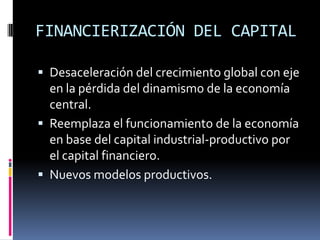 FINANCIERIZACIÓN DEL CAPITALDesaceleración del crecimiento global con eje en la pérdida del dinamismo de la economía central.Reemplaza el funcionamiento de la economía en base del capital industrial-productivo por el capital financiero.Nuevos modelos productivos.