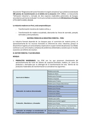 documento“Diagnosticodel sectorforestal enlaregiónamazónica”que señalalaexistenciade
500 plantas de transformación en el ámbito de la amazonía (IIAP, 1995)2; o el documento
“Utilización industrial y mercado de diez especies maderables potenciales de bosques
secundariosy primariosresiduales”enel cual seseñalalaexistenciade 20industriasenPucallpa
(ITTO-DGFFS-AIDER, 2012)28.
La Industria maderera en Perú, está comprendida por:
- Transformación mecánica de madera rolliza, y
- Transformación de madera escuadrada, abarcando las líneas de aserrado, parquét,
laminados y otros productos.
MATERIA PRIMA EN LA INDUSTRIA FORESTAL - PERU
La industria forestal depende de los bosques para el suministro de materia prima, el
aprovechamiento de los recursos forestales es diferente de otras industrias, porque se
desarrollaenlugaresyenzonasampliasyrepercuteenungrannúmerode personas.Susefectos
conllevan a una serie amplia y compleja de problemas ambientales y sociales que en muchas
ocasiones son difíciles de resolver.
EL SECTOR FORESTAL Y SUS RECURSOS
BOSQUE:
1. PRODUCTOS MADERABLES: Los PFM son los que provienen directamente del
aprovechamiento del fuste de árboles de especies forestales: madera, asi como los
productos y derivados que se obtengan de la transformación de esta. Dentro de los
productos maderables de transformación se consideran los siguientes:
Aserrío de la Madera
Madera aserrada
Madera en Rollo
Madera para Parquet
Madera chipeada
Madera para Triplay
Madera para Chapas decorativas
Elaboración de maderas dimensionadas
Madera para Durmientes
Madera para Postes
Madera para Vigas
Listones de madera
Madera para Puntales
Producción, Manufactura y Envasados
Madera para Leña
Madera para Carbón vegetal
Madera para Pulpa
Madera para lápices,fósforos,mondadientes,
palos deescoba, artesanías,utensilios,etc.
Fabricación de embalajes no estandarizados de
maderas para transporte de otros productos
Madera para cajones de frutas
Madera para jabas
 