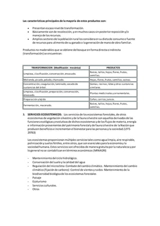Las características principalesde la mayoría de estos productos son:
 Presentanescasonivelde transformación.
 Básicamente sonde recolección,yenmuchoscasossinposteriorreposicióny/o
manejode losrecursos.
 Ampliossectoresde lapoblaciónrural losconsideraensudietade consumoo fuente
de recursospara alimentode suganadoo lageneraciónde manode obra familiar.
Productosno maderablesque se obtiene delbosque enformadirectaoindirecta
(transformación) se encuentran:
TRANSFORMACION (Modificación mecánica) PRODUCTOS
Limpieza, clasificación,conservación,envasado.
Raíces, tallos,hojas,flores,frutos,
semillas.
Molienda,picado,pelado,chancado. Hojas,flores,frutos,semillas,vainas.
Concentración,coagulación,laminado,secado de
sustancias del árbol.
Gomas, resinas,látex y otras sustancias
similares.
Limpieza, clasificación,preparación,conservación,
envasado.
Plantas medicinales y ornamentales.
Preparación y tejido Cañas,carrizo,juncos.
Fermentación, macerado.
Raíces, tallos,hojas,flores,frutos,
semillas.
3. SERVICIOS ECOSISTEMICOS: Los serviciosde losecosistemasforestales,de otros
ecosistemasde vegetaciónsilvestre yde lafaunasilvestre sonaquellosderivadosde las
funcionesecológicasyevolutivasde dichosecosistemasyde losflujosde materia,energía
e informaciónprovenientesdel patrimonioforestalyde faunasilvestre de laNaciónque
producenbeneficiose incrementanel bienestarparalaspersonasyla sociedad.(LFFS
29763)
Los ecosistemasproporcionanmúltiplesserviciostalescomoagualimpia,aire respirable,
polinizaciónysuelosfértiles,entre otros,que sonesencialesparalaeconomíay la
sociedadhumana.Estosserviciossonofrecidosde maneragratuitaporla naturalezaypor
logeneral nose contabilizanentérminoseconómicos (MINAGRI)
- Mantenimientodelciclohidrológico.
- Conservacióndel sueloylacalidad del agua
- Regulacióndel microclima·Combate delcambioclimático.·Mantenimientodel cambio
climático(fijaciónde carbono) ·Control de vientosyruidos·Mantenimientode la
biodiversidadbiológicade losecosistemasforestales
- Paisaje
- Ecoturismo
- Serviciosculturales.
- Otros
 