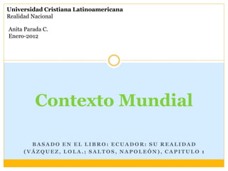 Universidad Cristiana Latinoamericana
Realidad Nacional

Anita Parada C.
Enero-2012




          Contexto Mundial

       BASADO EN EL LIBRO: ECUADOR: SU REALIDAD
     (VÁZQUEZ, LOLA.; SALTOS, NAPOLEÓN), CAPITULO 1
 