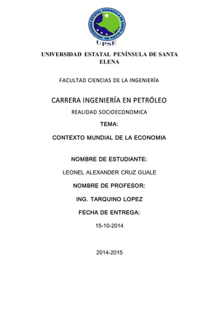 UNIVERSIDAD ESTATAL PENÍNSULA DE SANTA 
ELENA 
FACULTAD CIENCIAS DE LA INGENIERÍA 
CARRERA INGENIERÍA EN PETRÓLEO 
REALIDAD SOCIOECONOMICA 
TEMA: 
CONTEXTO MUNDIAL DE LA ECONOMIA 
NOMBRE DE ESTUDIANTE: 
LEONEL ALEXANDER CRUZ GUALE 
NOMBRE DE PROFESOR: 
ING. TARQUINO LOPEZ 
FECHA DE ENTREGA: 
15-10-2014 
2014-2015 
 