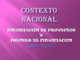CONTEXTO NACIONAL FINANCIACIÓN DE PROYECTOS Y FUENTES DE FINANCIACION Judith L. Becerra l. 