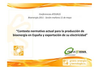 Conferencias ATEGRUS
           Bioenergía 2011 ‐ Sesión mañana 11 de mayo




  “Contexto normativo actual para la producción de 
bioenergía en España y exportación de su electricidad
bioenergía en España y exportación de su electricidad” 
 