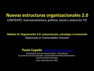 Nuevas estructuras organizacionales 2.0
CONTEXTO: macroeconómico, político, social y evolución TIC

Módulo IV. Organización 2.0: comunicación, estrategia e innovación
Diplomado en Comunidades Virtuales

Paulo Cepeda http://about.me/paulocepeda
Facultad de Comunicación Social – Periodismo
Escuela de Ciencias Sociales Universidad Pontificia Bolivariana Seccional Bucaramanga
8 de noviembre de 2013

 