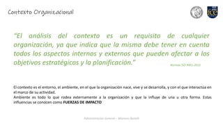Administración General – Mariano Bonelli
Contexto Organizacional
“El análisis del contexto es un requisito de cualquier
organización, ya que indica que la misma debe tener en cuenta
todos los aspectos internos y externos que pueden afectar a los
objetivos estratégicos y la planificación.” Normas ISO 9001-2015
El contexto es el entorno, el ambiente, en el que la organización nace, vive y se desarrolla, y con el que interactúa en
el marco de su actividad.
Ambiente es todo lo que rodea externamente a la organización y que la influye de una u otra forma. Estas
influencias se conocen como FUERZAS DE IMPACTO
 
