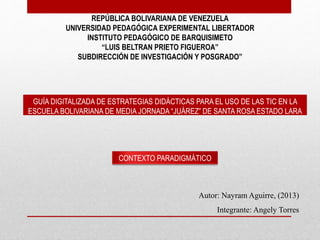 REPÚBLICA BOLIVARIANA DE VENEZUELA
UNIVERSIDAD PEDAGÓGICA EXPERIMENTAL LIBERTADOR
INSTITUTO PEDAGÓGICO DE BARQUISIMETO
“LUIS BELTRAN PRIETO FIGUEROA”
SUBDIRECCIÓN DE INVESTIGACIÓN Y POSGRADO”
CONTEXTO PARADIGMÁTICO
Autor: Nayram Aguirre, (2013)
Integrante: Angely Torres
GUÍA DIGITALIZADA DE ESTRATEGIAS DIDÁCTICAS PARA EL USO DE LAS TIC EN LA
ESCUELA BOLIVARIANA DE MEDIA JORNADA “JUÁREZ” DE SANTA ROSA ESTADO LARA
 