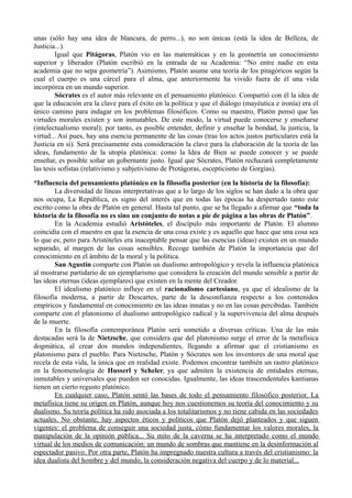 unas (sólo hay una idea de blancura, de perro...), no son únicas (está la idea de Belleza, de
Justicia...).
         Igual que Pitágoras, Platón vio en las matemáticas y en la geometría un conocimiento
superior y liberador (Platón escribió en la entrada de su Academia: “No entre nadie en esta
academia que no sepa geometría”). Asimismo, Platón asume una teoría de los pitagóricos según la
cual el cuerpo es una cárcel para el alma, que anteriormente ha vivido fuera de él una vida
incorpórea en un mundo superior.
         Sócrates es el autor más relevante en el pensamiento platónico. Compartió con él la idea de
que la educación era la clave para el éxito en la política y que el diálogo (mayéutica e ironía) era el
único camino para indagar en los problemas filosóficos. Como su maestro, Platón pensó que las
virtudes morales existen y son inmutables. De este modo, la virtud puede conocerse y enseñarse
(intelectualismo moral); por tanto, es posible entender, definir y enseñar la bondad, la justicia, la
virtud... Así pues, hay una esencia permanente de las cosas (tras los actos justos particulares está la
Justicia en sí). Será precisamente esta consideración la clave para la elaboración de la teoría de las
ideas, fundamento de la utopía platónica: como la Idea de Bien se puede conocer y se puede
enseñar, es posible soñar un gobernante justo. Igual que Sócrates, Platón rechazará completamente
las tesis sofistas (relativismo y subjetivismo de Protágoras, escepticismo de Gorgias).

*Influencia del pensamiento platónico en la filosofía posterior (en la historia de la filosofía):
        La diversidad de líneas interpretativas que a lo largo de los siglos se han dado a la obra que
nos ocupa, La República, es signo del interés que en todas las épocas ha despertado tanto este
escrito como la obra de Platón en general. Hasta tal punto, que se ha llegado a afirmar que “toda la
historia de la filosofía no es sino un conjunto de notas a pie de página a las obras de Platón”.
        En la Academia estudió Aristóteles, el discípulo más importante de Platón. El alumno
coincidía con el maestro en que la esencia de una cosa existe y es aquello que hace que una cosa sea
lo que es; pero para Aristóteles era inaceptable pensar que las esencias (ideas) existen en un mundo
separado, al margen de las cosas sensibles. Recoge también de Platón la importancia que del
conocimiento en el ámbito de la moral y la política.
        San Agustín comparte con Platón un dualismo antropológico y revela la influencia platónica
al mostrarse partidario de un ejemplarismo que considera la creación del mundo sensible a partir de
las ideas eternas (ideas ejemplares) que existen en la mente del Creador.
        El idealismo platónico influye en el racionalismo cartesiano, ya que el idealismo de la
filosofía moderna, a partir de Descartes, parte de la desconfianza respecto a los contenidos
empíricos y fundamental en conocimiento en las ideas innatas y no en las cosas percibidas. También
comparte con el platonismo el dualismo antropológico radical y la supervivencia del alma después
de la muerte.
        En la filosofía contemporánea Platón será sometido a diversas críticas. Una de las más
destacadas será la de Nietzsche, que considera que del platonismo surge el error de la metafísica
dogmática, al crear dos mundos independientes, llegando a afirmar que el cristianismo es
platonismo para el pueblo. Para Nietzsche, Platón y Sócrates son los inventores de una moral que
recela de esta vida, la única que en realidad existe. Podemos encontrar también un rastro platónico
en la fenomenología de Husserl y Scheler, ya que admiten la existencia de entidades eternas,
inmutables y universales que pueden ser conocidas. Igualmente, las ideas trascendentales kantianas
tienen un cierto regusto platónico.
        En cualquier caso, Platón sentó las bases de todo el pensamiento filosófico posterior. La
metafísica tiene su origen en Platón, aunque hoy nos cuestionemos su teoría del conocimiento y su
dualismo. Su teoría política ha sido asociada a los totalitarismos y no tiene cabida en las sociedades
actuales. No obstante, hay aspectos éticos y políticos que Platón dejó planteados y que siguen
vigentes: el problema de conseguir una sociedad justa, cómo fundamentar los valores morales, la
manipulación de la opinión pública... Su mito de la caverna se ha interpretado como el mundo
virtual de los medios de comunicación: un mundo de sombras que mantiene en la desinformación al
espectador pasivo. Por otra parte, Platón ha impregnado nuestra cultura a través del cristianismo: la
idea dualista del hombre y del mundo, la consideración negativa del cuerpo y de lo material...
 