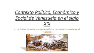 Contexto Político, Económico y
Social de Venezuela en el siglo
XIX
- La Guerra Federal y sus efecto políticos , económicos y social en el
siglo XIX .
 