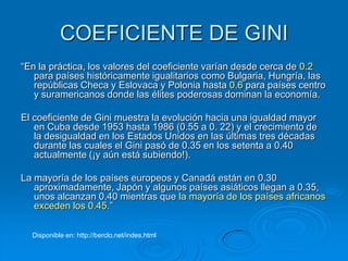 COEFICIENTE DE GINI
“En la práctica, los valores del coeficiente varían desde cerca de 0.2
   para países históricamente igualitarios como Bulgaria, Hungría, las
   repúblicas Checa y Eslovaca y Polonia hasta 0.6 para países centro
   y suramericanos donde las élites poderosas dominan la economía.

El coeficiente de Gini muestra la evolución hacia una igualdad mayor
   en Cuba desde 1953 hasta 1986 (0.55 a 0. 22) y el crecimiento de
   la desigualdad en los Estados Unidos en las últimas tres décadas
   durante las cuales el Gini pasó de 0.35 en los setenta a 0.40
   actualmente (¡y aún está subiendo!).

La mayoría de los países europeos y Canadá están en 0.30
   aproximadamente, Japón y algunos países asiáticos llegan a 0.35,
   unos alcanzan 0.40 mientras que la mayoría de los países africanos
   exceden los 0.45.”

  Disponible en: http://berclo.net/indes.html
 