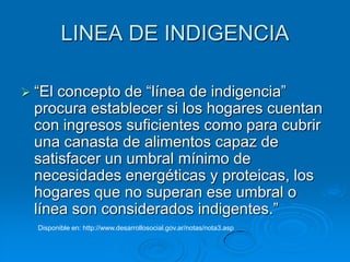 LINEA DE INDIGENCIA

 “El concepto de “línea de indigencia”
  procura establecer si los hogares cuentan
  con ingresos suficientes como para cubrir
  una canasta de alimentos capaz de
  satisfacer un umbral mínimo de
  necesidades energéticas y proteicas, los
  hogares que no superan ese umbral o
  línea son considerados indigentes.”
  Disponible en: http://www.desarrollosocial.gov.ar/notas/nota3.asp
 