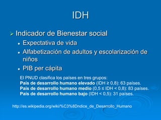 IDH
 Indicador      de Bienestar social
     Expectativa de vida
     Alfabetización de adultos y escolarización de
      niños
     PIB per cápita
   El PNUD clasifica los países en tres grupos:
   País de desarrollo humano elevado (IDH ≥ 0,8): 63 países.
   País de desarrollo humano medio (0,5 ≤ IDH < 0,8): 83 países.
   País de desarrollo humano bajo (IDH < 0,5): 31 países.

http://es.wikipedia.org/wiki/%C3%8Dndice_de_Desarrollo_Humano
 