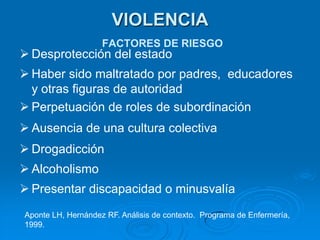 VIOLENCIA
                    FACTORES DE RIESGO
 Desprotección del estado
 Haber sido maltratado por padres, educadores
  y otras figuras de autoridad
 Perpetuación de roles de subordinación
 Ausencia de una cultura colectiva
 Drogadicción
 Alcoholismo
 Presentar discapacidad o minusvalía
Aponte LH, Hernández RF. Análisis de contexto. Programa de Enfermería,
1999.
 