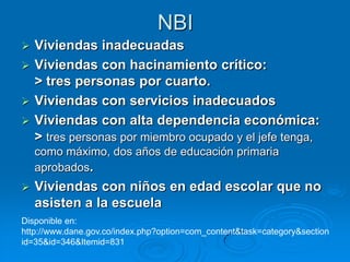 NBI
 Viviendas inadecuadas
 Viviendas con hacinamiento crítico:
  > tres personas por cuarto.
 Viviendas con servicios inadecuados
 Viviendas con alta dependencia económica:
  > tres personas por miembro ocupado y el jefe tenga,
    como máximo, dos años de educación primaria
    aprobados.
   Viviendas con niños en edad escolar que no
    asisten a la escuela
Disponible en:
http://www.dane.gov.co/index.php?option=com_content&task=category&section
id=35&id=346&Itemid=831
 