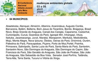 • 64 MUNICÍPIOS:
Abaetetuba, Alenquer, Almeirim, Altamira, Ananindeua, Augusto Corrêa,
Barcarena, Belém, Belterra, Bom Jesus do Tocantins, Bonito, Bragança, Brasil
Novo, Brejo Grande do Araguaia, Canaã dos Carajás, Capanema, Castanhal,
Curionópolis, Curuá, Goanésia do Pará, Igarapé Miri, Inhangapi, Irituia,
Itaituba, Jacareacanga, Juruti, Marabá, Marapanim, Marituba, Medicilândia,
Mojú, Monte Alegre, Nova Ipixuna, Óbidos, Oeiras do Pará, Oriximiná, Ourém,
Palestina do Pará, Parauapebas, Piçarra, Porto de Moz,Portel, Prainha,
Primavera, Salinópolis, Santa Luzia do Pará, Santa Maria do Pará, Santarém,
Santarém Novo, São Domingos do Araguaia, São Domingos do Capim, São
Francisco do Pará, São Geraldo do Araguaia, São João de Pirabas, São João
do Araguaia, São Sebastião da Boa Vista, Senador José Porfírio, Tailândia,
Terra Alta, Terra Santa, Tucuruí e Vitória do Xingu.
 