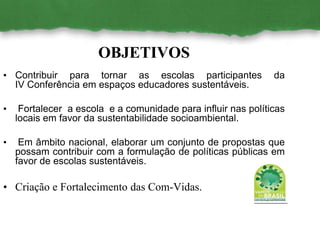 OBJETIVOS
• Contribuir para tornar as escolas participantes da
IV Conferência em espaços educadores sustentáveis.
• Fortalecer a escola e a comunidade para influir nas políticas
locais em favor da sustentabilidade socioambiental.
• Em âmbito nacional, elaborar um conjunto de propostas que
possam contribuir com a formulação de políticas públicas em
favor de escolas sustentáveis.
• Criação e Fortalecimento das Com-Vidas.
 